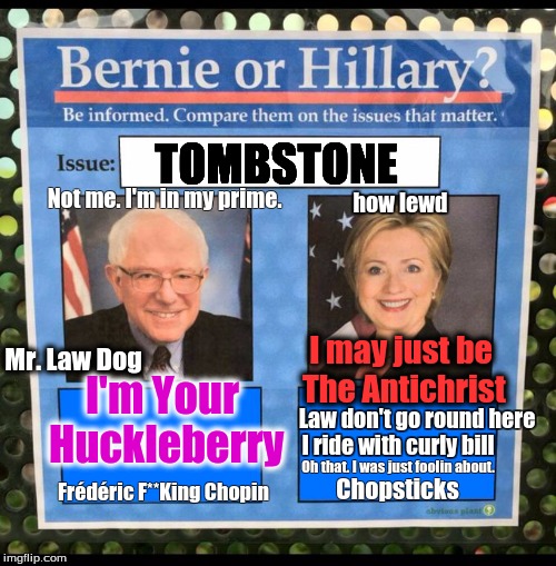 Bernie or Hillary? | TOMBSTONE; Not me. I'm in my prime. how lewd; I may just be The Antichrist; Mr. Law Dog; I'm Your Huckleberry; Law don't go round here; I ride with curly bill; Oh that. I was just foolin about. Frédéric F**King Chopin; Chopsticks | image tagged in bernie or hillary | made w/ Imgflip meme maker