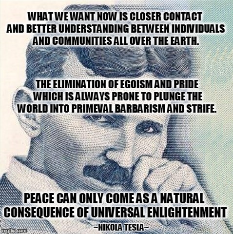 WHAT WE WANT NOW IS CLOSER CONTACT AND BETTER UNDERSTANDING BETWEEN INDIVIDUALS AND COMMUNITIES ALL OVER THE EARTH. THE ELIMINATION OF EGOISM AND PRIDE WHICH IS ALWAYS PRONE TO PLUNGE THE WORLD INTO PRIMEVAL BARBARISM AND STRIFE. PEACE CAN ONLY COME AS A NATURAL CONSEQUENCE OF UNIVERSAL ENLIGHTENMENT; ~NIKOLA TESLA~ | image tagged in tesla,enlightenment,electricity,what if i told you | made w/ Imgflip meme maker