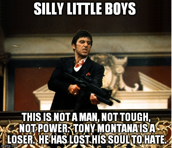The truth is he's a pathetic weakling. | SILLY LITTLE BOYS; THIS IS NOT A MAN, NOT TOUGH, NOT POWER.  TONY MONTANA IS A LOSER.  HE HAS LOST HIS SOUL TO HATE. | image tagged in scarface | made w/ Imgflip meme maker