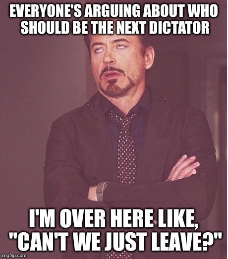 Face You Make Robert Downey Jr Meme | EVERYONE'S ARGUING ABOUT WHO SHOULD BE THE NEXT DICTATOR; I'M OVER HERE LIKE, "CAN'T WE JUST LEAVE?" | image tagged in memes,face you make robert downey jr | made w/ Imgflip meme maker