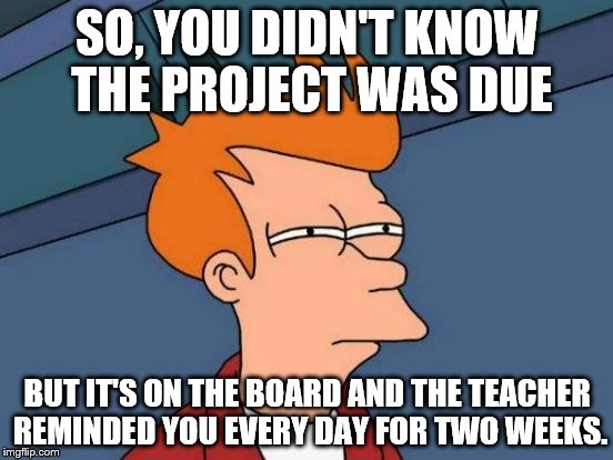 Futurama Fry | SO, YOU DIDN'T KNOW THE PROJECT WAS DUE; BUT IT'S ON THE BOARD AND THE TEACHER REMINDED YOU EVERY DAY FOR TWO WEEKS. | image tagged in memes,futurama fry | made w/ Imgflip meme maker