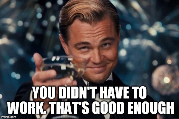 Leonardo Dicaprio Cheers Meme | YOU DIDN'T HAVE TO WORK. THAT'S GOOD ENOUGH | image tagged in memes,leonardo dicaprio cheers | made w/ Imgflip meme maker