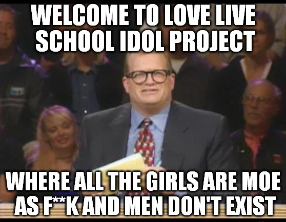 Whose Line is it Anyway | WELCOME TO LOVE LIVE SCHOOL IDOL PROJECT; WHERE ALL THE GIRLS ARE MOE AS F**K AND MEN DON'T EXIST | image tagged in whose line is it anyway | made w/ Imgflip meme maker
