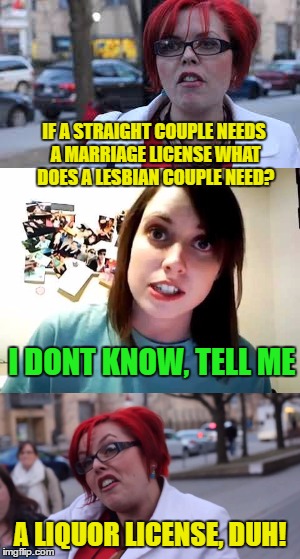 Bad Feminist Feminazi | IF A STRAIGHT COUPLE NEEDS A MARRIAGE LICENSE WHAT DOES A LESBIAN COUPLE NEED? I DONT KNOW, TELL ME; A LIQUOR LICENSE, DUH! | image tagged in feminazi | made w/ Imgflip meme maker