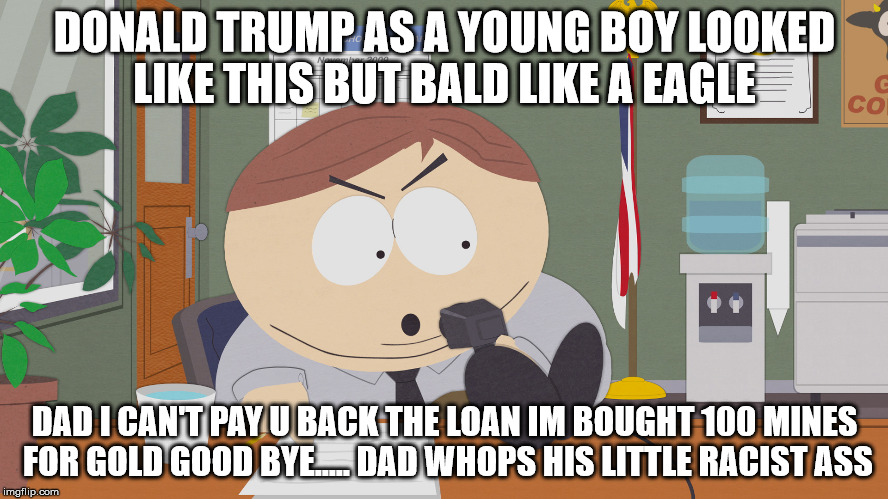 cartman asking questions | DONALD TRUMP AS A YOUNG BOY LOOKED LIKE THIS BUT BALD LIKE A EAGLE; DAD I CAN'T PAY U BACK THE LOAN IM BOUGHT 100 MINES FOR GOLD GOOD BYE..... DAD WHOPS HIS LITTLE RACIST ASS | image tagged in cartman asking questions | made w/ Imgflip meme maker