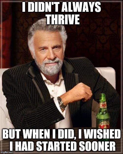 The Most Interesting Man In The World Meme | I DIDN'T ALWAYS THRIVE; BUT WHEN I DID, I WISHED I HAD STARTED SOONER | image tagged in memes,the most interesting man in the world | made w/ Imgflip meme maker