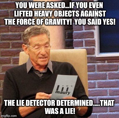 Maury Lie Detector | YOU WERE ASKED...IF YOU EVEN LIFTED HEAVY OBJECTS AGAINST THE FORCE OF GRAVITY!  YOU SAID YES! THE LIE DETECTOR DETERMINED.....THAT WAS A LIE! | image tagged in memes,maury lie detector | made w/ Imgflip meme maker