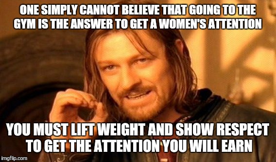 One Does Not Simply | ONE SIMPLY CANNOT BELIEVE THAT GOING TO THE GYM IS THE ANSWER TO GET A WOMEN'S ATTENTION; YOU MUST LIFT WEIGHT AND SHOW RESPECT TO GET THE ATTENTION YOU WILL EARN | image tagged in memes,one does not simply | made w/ Imgflip meme maker