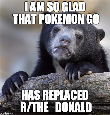 Confession Bear Meme | I AM SO GLAD THAT POKEMON GO; HAS REPLACED R/THE_DONALD | image tagged in memes,confession bear,AdviceAnimals | made w/ Imgflip meme maker