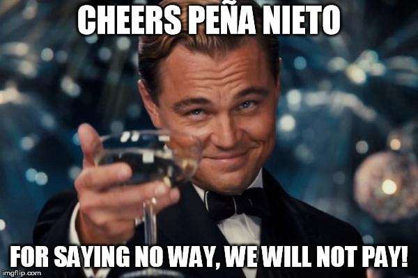 Up yours Trump, we will not pay for your stupid wall! (if it will ever come at all) | CHEERS PEÑA NIETO; FOR SAYING NO WAY, WE WILL NOT PAY! | image tagged in memes,leonardo dicaprio cheers,mexico,trump wall | made w/ Imgflip meme maker