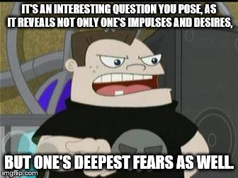 Buford Van Stomm | IT'S AN INTERESTING QUESTION YOU POSE, AS IT REVEALS NOT ONLY ONE'S IMPULSES AND DESIRES, BUT ONE'S DEEPEST FEARS AS WELL. | image tagged in disney,phineas and ferb,intresting question,buford,fear,desire | made w/ Imgflip meme maker