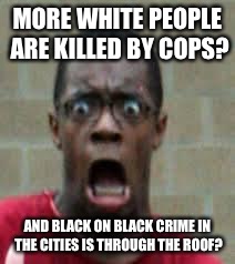 Scared Black Guy | MORE WHITE PEOPLE ARE KILLED BY COPS? AND BLACK ON BLACK CRIME IN THE CITIES IS THROUGH THE ROOF? | image tagged in scared black guy | made w/ Imgflip meme maker