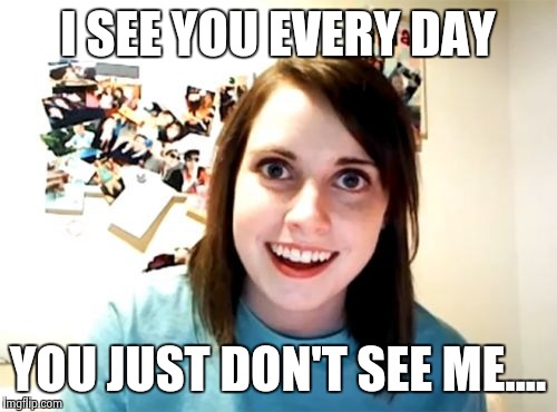 Overly Attached Girlfriend | I SEE YOU EVERY DAY; YOU JUST DON'T SEE ME.... | image tagged in memes,overly attached girlfriend | made w/ Imgflip meme maker