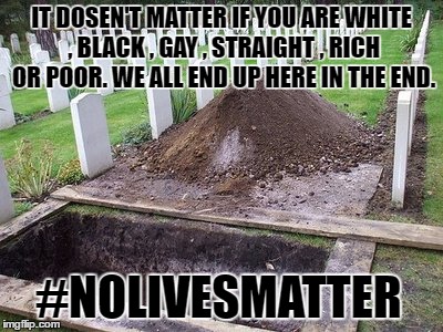 No Lives Matter | IT DOSEN'T MATTER IF YOU ARE WHITE , BLACK , GAY , STRAIGHT , RICH OR POOR. WE ALL END UP HERE IN THE END. #NOLIVESMATTER | image tagged in nolivesmatter,grave,dead | made w/ Imgflip meme maker