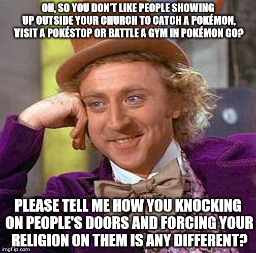 Creepy Condescending Wonka Meme | OH, SO YOU DON'T LIKE PEOPLE SHOWING UP OUTSIDE YOUR CHURCH TO CATCH A POKÉMON, VISIT A POKÉSTOP OR BATTLE A GYM IN POKÉMON GO? PLEASE TELL ME HOW YOU KNOCKING ON PEOPLE'S DOORS AND FORCING YOUR RELIGION ON THEM IS ANY DIFFERENT? | image tagged in memes,creepy condescending wonka | made w/ Imgflip meme maker