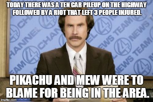 Ron Burgundy | TODAY THERE WAS A TEN CAR PILEUP ON THE HIGHWAY FOLLOWED BY A RIOT THAT LEFT 3 PEOPLE INJURED. PIKACHU AND MEW WERE TO BLAME FOR BEING IN THE AREA. | image tagged in memes,ron burgundy | made w/ Imgflip meme maker
