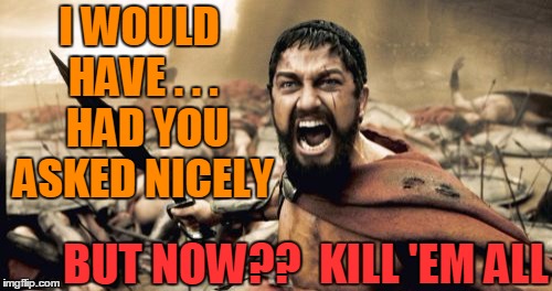 Sparta Leonidas Meme | I WOULD HAVE . . .  HAD YOU ASKED NICELY BUT NOW??  KILL 'EM ALL | image tagged in memes,sparta leonidas | made w/ Imgflip meme maker