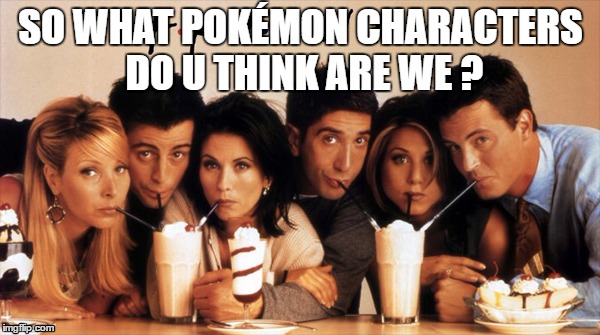 Just for fun sake :D | SO WHAT POKÉMON CHARACTERS DO U THINK ARE WE ? | image tagged in friends pokemon | made w/ Imgflip meme maker