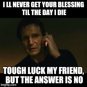 Liam Neeson Taken Meme | I LL NEVER GET YOUR BLESSING TIL THE DAY I DIE; TOUGH LUCK MY FRIEND, BUT THE ANSWER IS NO | image tagged in memes,liam neeson taken | made w/ Imgflip meme maker