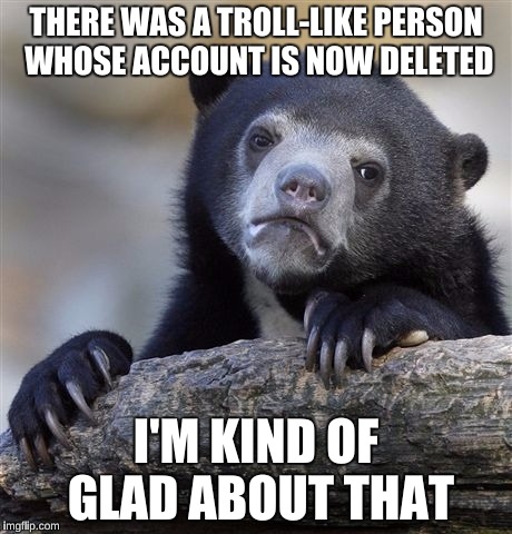 Anyone else trolled by ClaraTheresa or another? Her comments are still up, but they say [deleted]. She was fairly rude.  | THERE WAS A TROLL-LIKE PERSON WHOSE ACCOUNT IS NOW DELETED; I'M KIND OF GLAD ABOUT THAT | image tagged in memes,confession bear | made w/ Imgflip meme maker