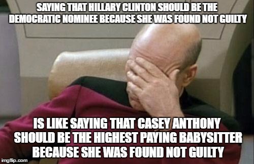 true! | SAYING THAT HILLARY CLINTON SHOULD BE THE DEMOCRATIC NOMINEE BECAUSE SHE WAS FOUND NOT GUILTY; IS LIKE SAYING THAT CASEY ANTHONY SHOULD BE THE HIGHEST PAYING BABYSITTER BECAUSE SHE WAS FOUND NOT GUILTY | image tagged in memes,captain picard facepalm,hillary clinton,democrat nominee,pleading not guilty' | made w/ Imgflip meme maker