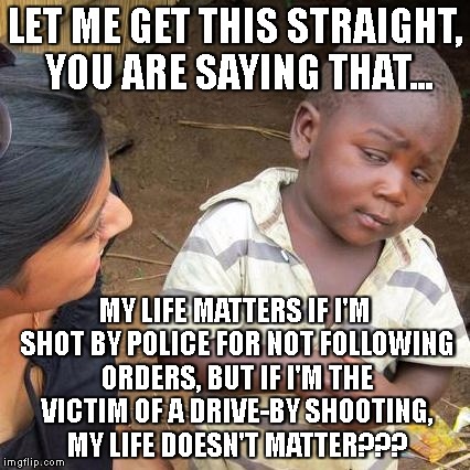 Third World Skeptical Kid Meme | LET ME GET THIS STRAIGHT, YOU ARE SAYING THAT... MY LIFE MATTERS IF I'M SHOT BY POLICE FOR NOT FOLLOWING ORDERS, BUT IF I'M THE VICTIM OF A DRIVE-BY SHOOTING, MY LIFE DOESN'T MATTER??? | image tagged in memes,third world skeptical kid | made w/ Imgflip meme maker