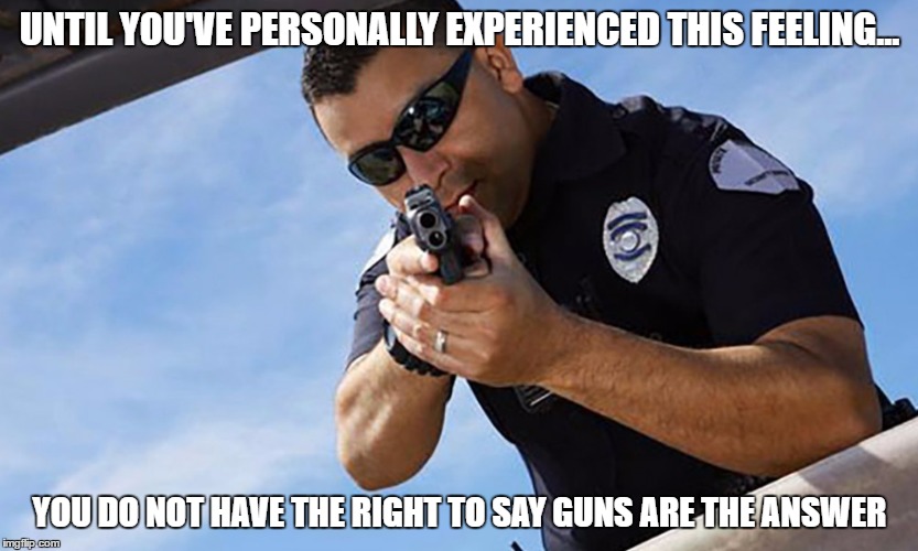 Police | UNTIL YOU'VE PERSONALLY EXPERIENCED THIS FEELING... YOU DO NOT HAVE THE RIGHT TO SAY GUNS ARE THE ANSWER | image tagged in police | made w/ Imgflip meme maker