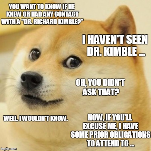 A "Dr. Lentz?" | YOU WANT TO KNOW IF HE KNEW OR HAD ANY CONTACT WITH A "DR. RICHARD KIMBLE?"; I HAVEN'T SEEN DR. KIMBLE ... OH, YOU DIDN'T ASK THAT? WELL, I WOULDN'T KNOW. NOW, IF YOU'LL EXCUSE ME, I HAVE SOME PRIOR OBLIGATIONS TO ATTEND TO ... | image tagged in memes,doge | made w/ Imgflip meme maker