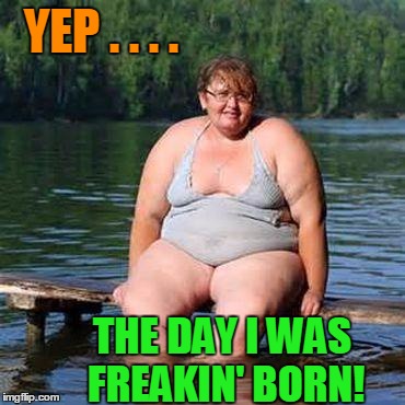 big woman, big heart | YEP . . . . THE DAY I WAS FREAKIN' BORN! | image tagged in big woman big heart | made w/ Imgflip meme maker