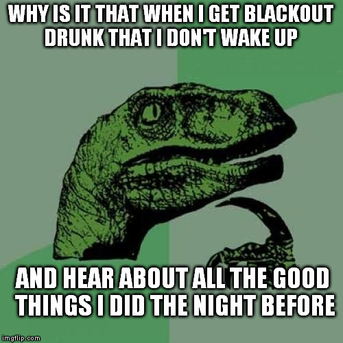 It's never good news | WHY IS IT THAT WHEN I GET BLACKOUT DRUNK THAT I DON'T WAKE UP; AND HEAR ABOUT ALL THE GOOD THINGS I DID THE NIGHT BEFORE | image tagged in memes,philosoraptor | made w/ Imgflip meme maker