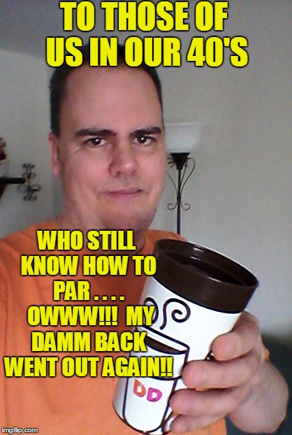 cheers | TO THOSE OF US IN OUR 40'S WHO STILL KNOW HOW TO PAR . . . .  OWWW!!!  MY DAMM BACK WENT OUT AGAIN!! | image tagged in cheers | made w/ Imgflip meme maker