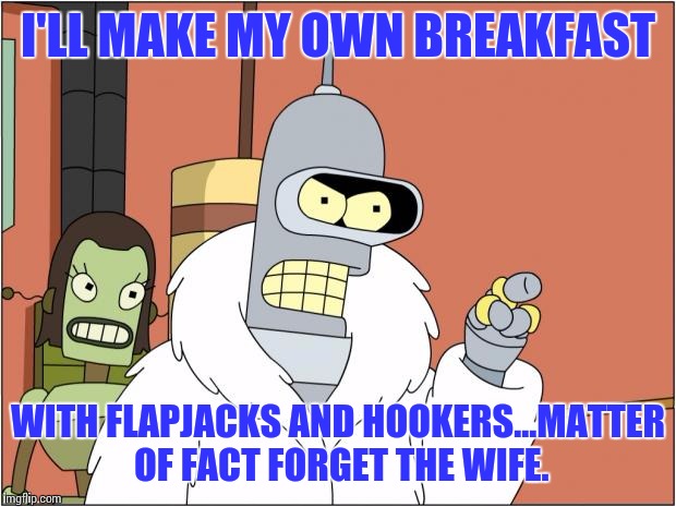 My Wife Won't Cook | I'LL MAKE MY OWN BREAKFAST; WITH FLAPJACKS AND HOOKERS...MATTER OF FACT FORGET THE WIFE. | image tagged in memes,bender | made w/ Imgflip meme maker