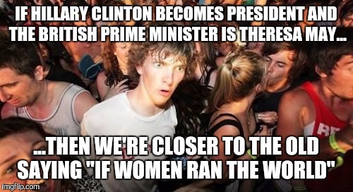 Sudden Clarity Clarence Meme | IF HILLARY CLINTON BECOMES PRESIDENT AND THE BRITISH PRIME MINISTER IS THERESA MAY... ...THEN WE'RE CLOSER TO THE OLD SAYING "IF WOMEN RAN THE WORLD" | image tagged in memes,sudden clarity clarence | made w/ Imgflip meme maker