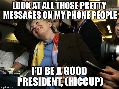 Hillary | LOOK AT ALL THOSE PRETTY MESSAGES ON MY PHONE PEOPLE; I'D BE A GOOD PRESIDENT, (HICCUP) | image tagged in hillary | made w/ Imgflip meme maker