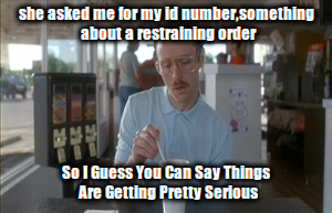 So I Guess You Can Say Things Are Getting Pretty Serious Meme | she asked me for my id number,something about a restraining order; So I Guess You Can Say Things Are Getting Pretty Serious | image tagged in memes,so i guess you can say things are getting pretty serious | made w/ Imgflip meme maker