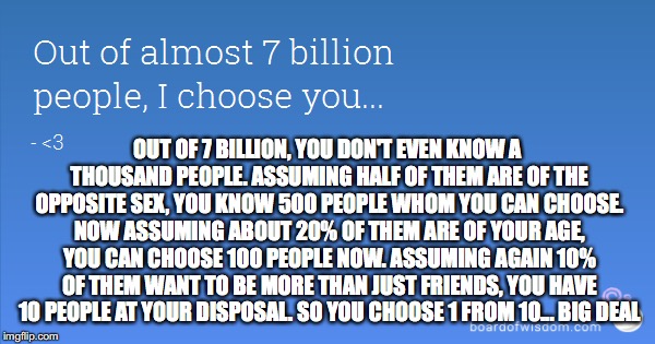 Reality Check | OUT OF 7 BILLION, YOU DON'T EVEN KNOW A THOUSAND PEOPLE. ASSUMING HALF OF THEM ARE OF THE OPPOSITE SEX, YOU KNOW 500 PEOPLE WHOM YOU CAN CHOOSE. NOW ASSUMING ABOUT 20% OF THEM ARE OF YOUR AGE, YOU CAN CHOOSE 100 PEOPLE NOW. ASSUMING AGAIN 10% OF THEM WANT TO BE MORE THAN JUST FRIENDS, YOU HAVE 10 PEOPLE AT YOUR DISPOSAL. SO YOU CHOOSE 1 FROM 10... BIG DEAL | image tagged in memes,funny memes,expectation vs reality,so true memes,true,one does not simply | made w/ Imgflip meme maker