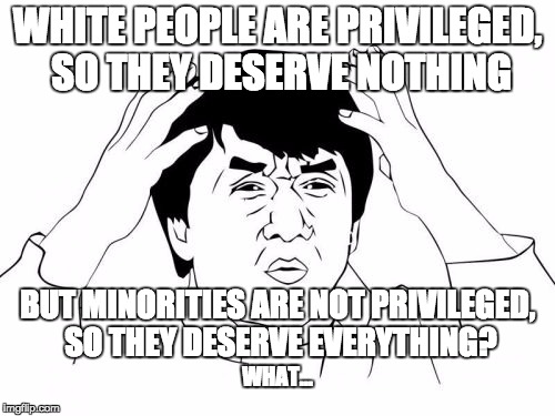 Minority groups are "entitled" to what everyone has, regardless of what they do, yet the majority is criticized for it... | WHITE PEOPLE ARE PRIVILEGED, SO THEY DESERVE NOTHING; BUT MINORITIES ARE NOT PRIVILEGED, SO THEY DESERVE EVERYTHING? WHAT... | image tagged in memes,jackie chan wtf,minority,minority privilege,white privilege,confused | made w/ Imgflip meme maker