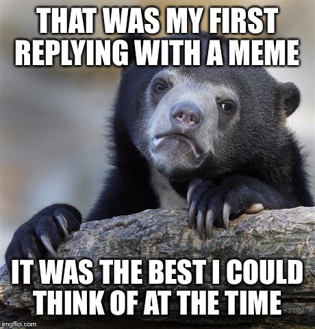 Confession Bear Meme | THAT WAS MY FIRST REPLYING WITH A MEME IT WAS THE BEST I COULD THINK OF AT THE TIME | image tagged in memes,confession bear | made w/ Imgflip meme maker