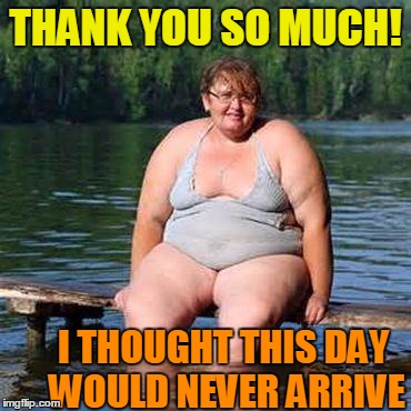 big woman, big heart | THANK YOU SO MUCH! I THOUGHT THIS DAY WOULD NEVER ARRIVE | image tagged in big woman big heart | made w/ Imgflip meme maker