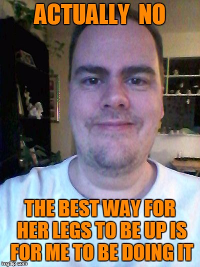 smile | ACTUALLY  NO THE BEST WAY FOR HER LEGS TO BE UP IS FOR ME TO BE DOING IT | image tagged in smile | made w/ Imgflip meme maker