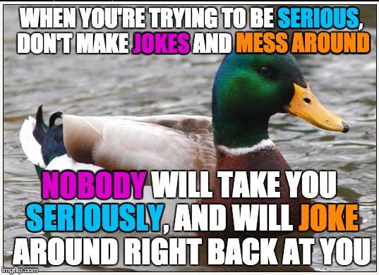 Surprisingly, a lot of people do this.  Just... don't | JOKES; SERIOUS; WHEN YOU'RE TRYING TO BE SERIOUS, DON'T MAKE JOKES AND MESS AROUND; MESS AROUND; NOBODY; NOBODY WILL TAKE YOU SERIOUSLY, AND WILL JOKE AROUND RIGHT BACK AT YOU; JOKE; SERIOUSLY | image tagged in memes,actual advice mallard,serious,joke | made w/ Imgflip meme maker