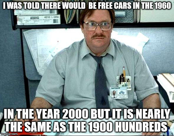 I Was Told There Would Be Meme | I WAS TOLD THERE WOULD  BE FREE CARS IN THE 1960; IN THE YEAR 2000 BUT IT IS NEARLY THE SAME AS THE 1900 HUNDREDS | image tagged in memes,i was told there would be | made w/ Imgflip meme maker