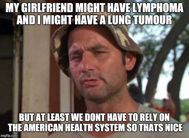 So I Got That Goin For Me Which Is Nice Meme | MY GIRLFRIEND MIGHT HAVE LYMPHOMA AND I MIGHT HAVE A LUNG TUMOUR; BUT AT LEAST WE DONT HAVE TO RELY ON THE AMERICAN HEALTH SYSTEM SO THATS NICE | image tagged in memes,so i got that goin for me which is nice,AdviceAnimals | made w/ Imgflip meme maker