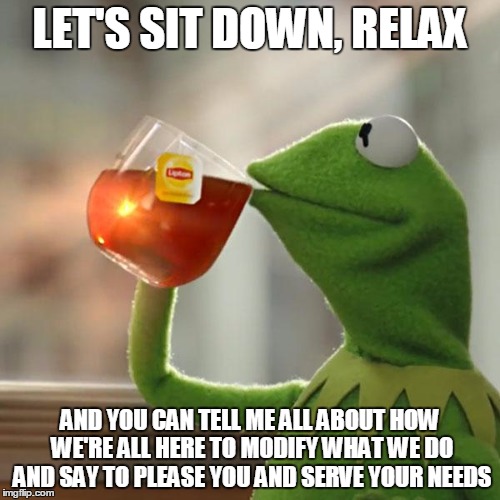 But That's None Of My Business Meme | LET'S SIT DOWN, RELAX; AND YOU CAN TELL ME ALL ABOUT HOW WE'RE ALL HERE TO MODIFY WHAT WE DO AND SAY TO PLEASE YOU AND SERVE YOUR NEEDS | image tagged in memes,but thats none of my business,kermit the frog | made w/ Imgflip meme maker