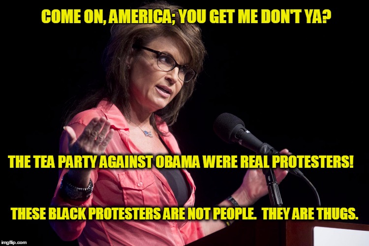 Come On | COME ON, AMERICA; YOU GET ME DON'T YA? THE TEA PARTY AGAINST OBAMA WERE REAL PROTESTERS! THESE BLACK PROTESTERS ARE NOT PEOPLE.  THEY ARE THUGS. | image tagged in sarah palin rise up,blacklivesmatter,sarah palin,tea party,thugs,racism | made w/ Imgflip meme maker