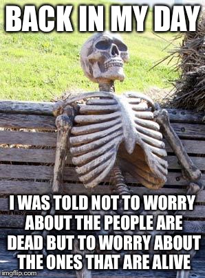 Waiting Skeleton | BACK IN MY DAY; I WAS TOLD NOT TO WORRY ABOUT THE PEOPLE ARE DEAD BUT TO WORRY ABOUT THE ONES THAT ARE ALIVE | image tagged in memes,waiting skeleton | made w/ Imgflip meme maker