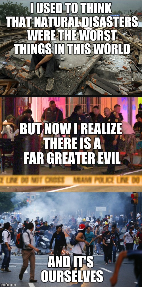 When will we wake up | I USED TO THINK THAT NATURAL DISASTERS WERE THE WORST THINGS IN THIS WORLD; BUT NOW I REALIZE THERE IS A FAR GREATER EVIL; AND IT'S OURSELVES | image tagged in memes | made w/ Imgflip meme maker