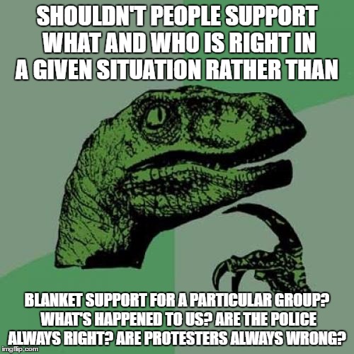 Philosoraptor Meme | SHOULDN'T PEOPLE SUPPORT WHAT AND WHO IS RIGHT IN A GIVEN SITUATION RATHER THAN; BLANKET SUPPORT FOR A PARTICULAR GROUP? WHAT'S HAPPENED TO US? ARE THE POLICE ALWAYS RIGHT? ARE PROTESTERS ALWAYS WRONG? | image tagged in memes,philosoraptor | made w/ Imgflip meme maker