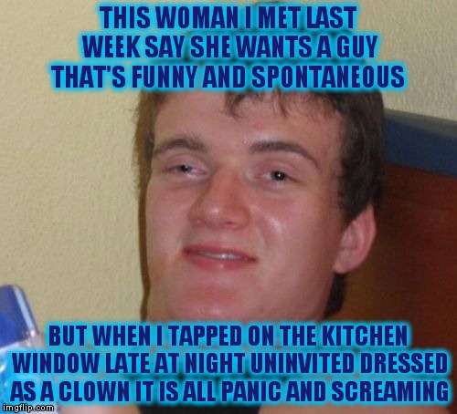 10 Guy Meme | THIS WOMAN I MET LAST WEEK SAY SHE WANTS A GUY THAT'S FUNNY AND SPONTANEOUS; BUT WHEN I TAPPED ON THE KITCHEN WINDOW LATE AT NIGHT UNINVITED DRESSED AS A CLOWN IT IS ALL PANIC AND SCREAMING | image tagged in memes,10 guy | made w/ Imgflip meme maker