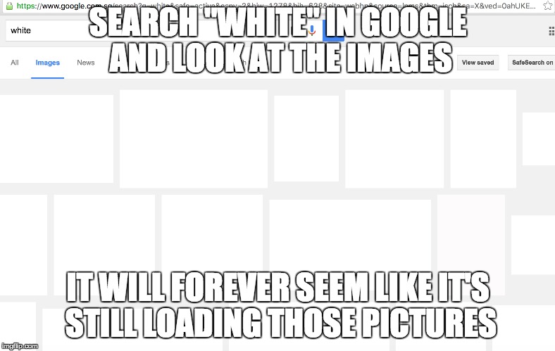 Forever loading | SEARCH "WHITE" IN GOOGLE AND LOOK AT THE IMAGES; IT WILL FOREVER SEEM LIKE IT'S STILL LOADING THOSE PICTURES | image tagged in white,google,google images,google search,loading,memes | made w/ Imgflip meme maker